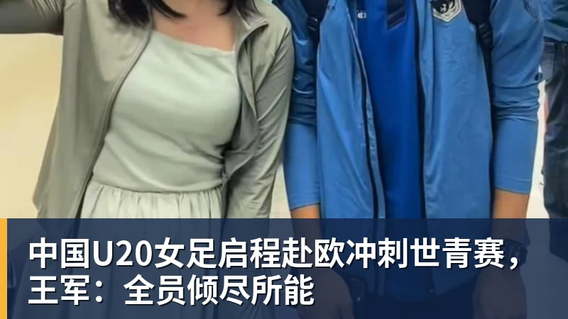 中国U20女足启程赴欧冲刺世青赛，王军：全员倾尽所能