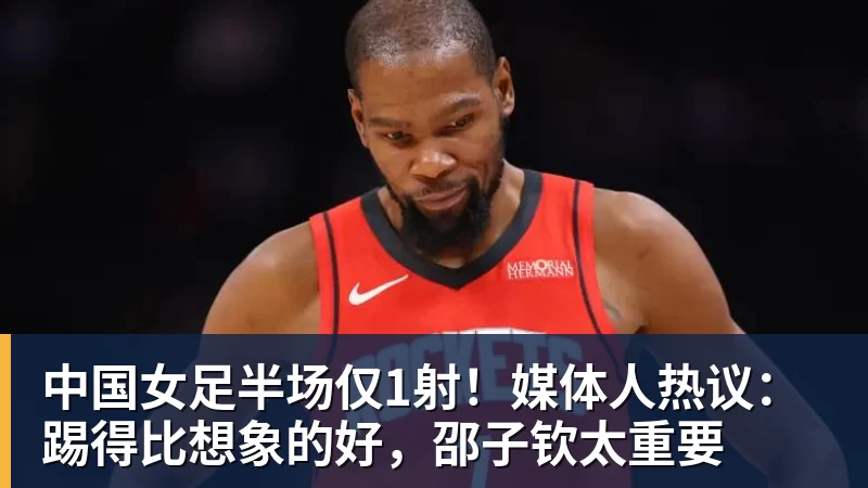 中国女足半场仅1射！媒体人热议：踢得比想象的好，邵子钦太重要